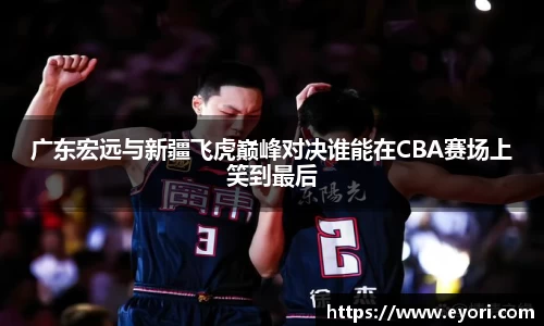 xingkong.com广东宏远与新疆飞虎巅峰对决谁能在CBA赛场上笑到最后